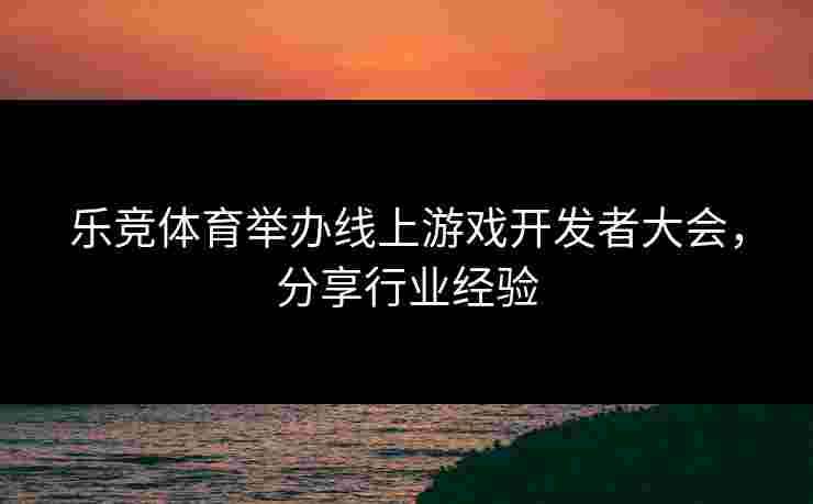 乐竞体育举办线上游戏开发者大会，分享行业经验