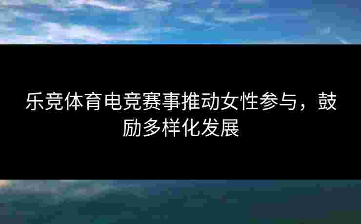 乐竞体育电竞赛事推动女性参与，鼓励多样化发展