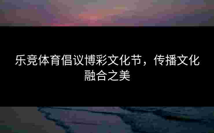 乐竞体育倡议博彩文化节，传播文化融合之美