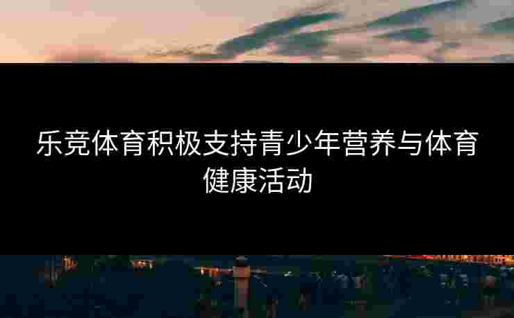 乐竞体育积极支持青少年营养与体育健康活动