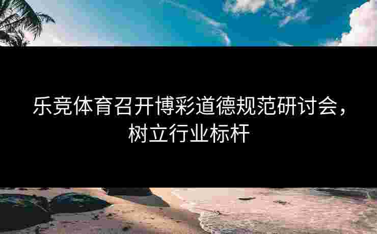 乐竞体育召开博彩道德规范研讨会，树立行业标杆