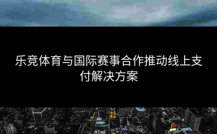乐竞体育与国际赛事合作推动线上支付解决方案