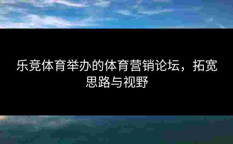 乐竞体育举办的体育营销论坛，拓宽思路与视野
