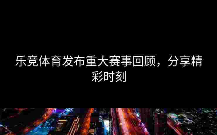 乐竞体育发布重大赛事回顾，分享精彩时刻
