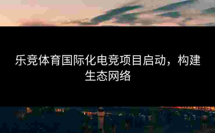 乐竞体育国际化电竞项目启动，构建生态网络
