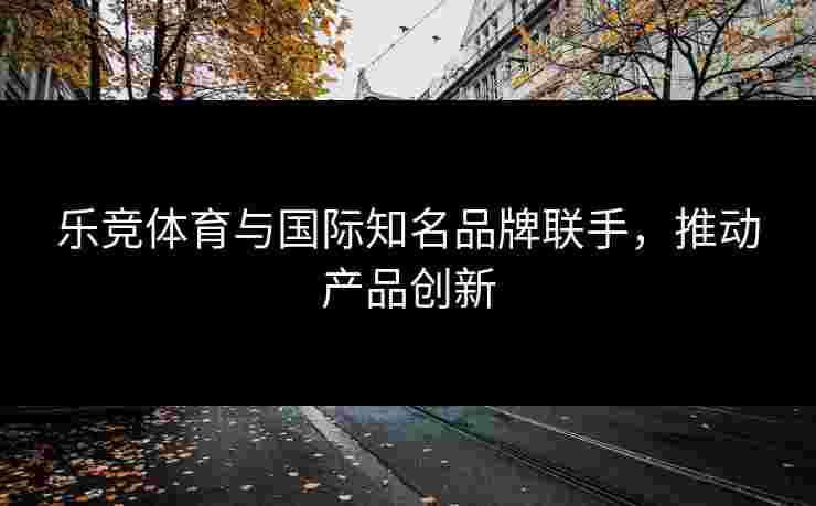 乐竞体育与国际知名品牌联手，推动产品创新
