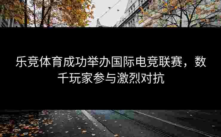 乐竞体育成功举办国际电竞联赛，数千玩家参与激烈对抗