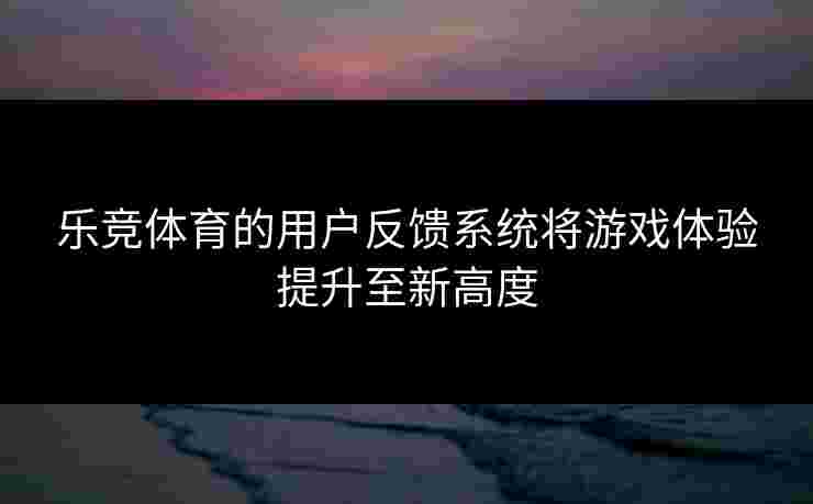 乐竞体育的用户反馈系统将游戏体验提升至新高度