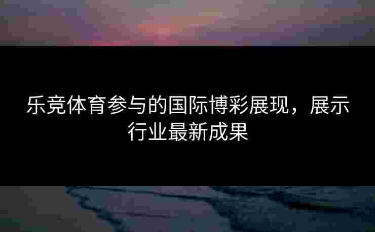 乐竞体育参与的国际博彩展现，展示行业最新成果