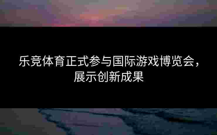 乐竞体育正式参与国际游戏博览会，展示创新成果
