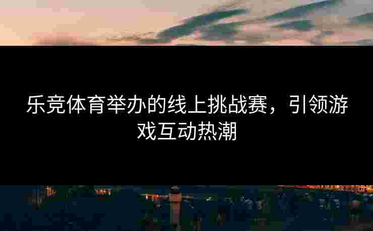 乐竞体育举办的线上挑战赛，引领游戏互动热潮