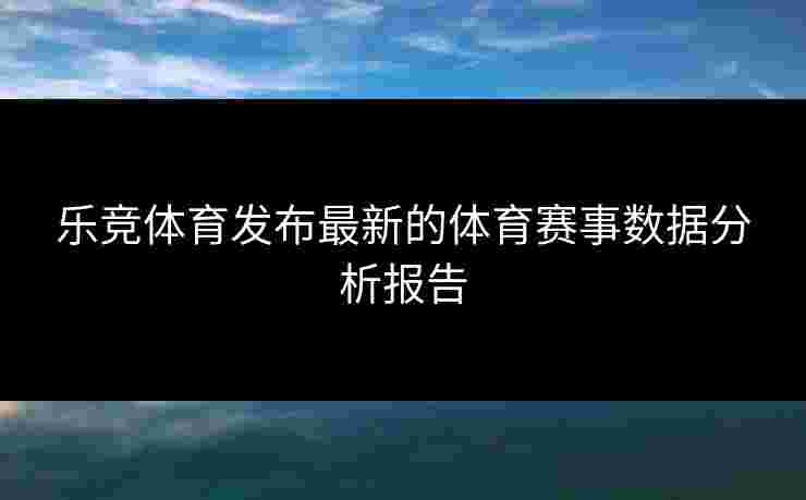 乐竞体育发布最新的体育赛事数据分析报告