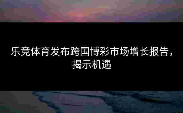 乐竞体育发布跨国博彩市场增长报告，揭示机遇