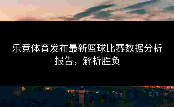 乐竞体育发布最新篮球比赛数据分析报告，解析胜负