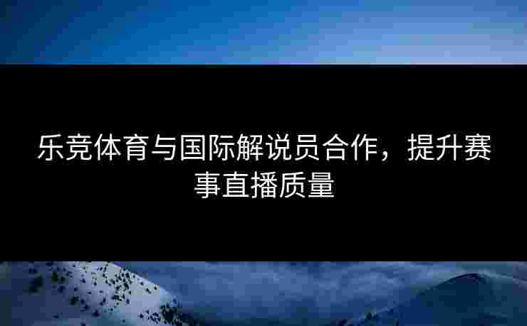 乐竞体育与国际解说员合作，提升赛事直播质量