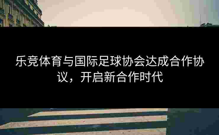 乐竞体育与国际足球协会达成合作协议，开启新合作时代