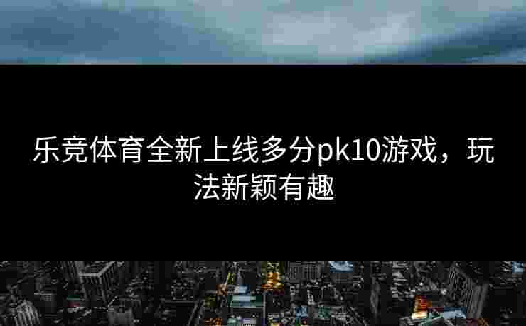 乐竞体育全新上线多分pk10游戏，玩法新颖有趣
