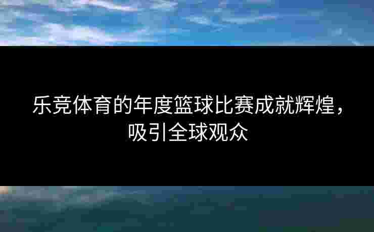 乐竞体育的年度篮球比赛成就辉煌，吸引全球观众