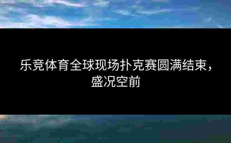 乐竞体育全球现场扑克赛圆满结束，盛况空前