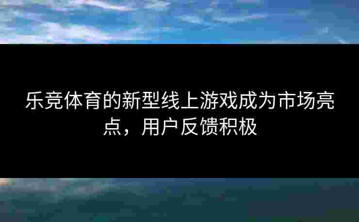 乐竞体育的新型线上游戏成为市场亮点，用户反馈积极