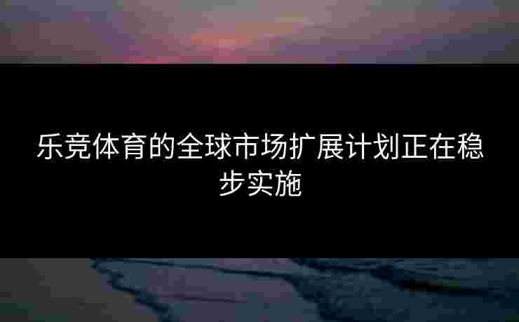乐竞体育的全球市场扩展计划正在稳步实施
