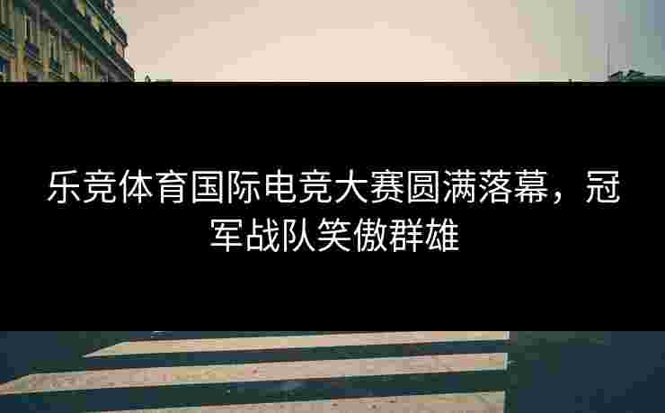 乐竞体育国际电竞大赛圆满落幕，冠军战队笑傲群雄