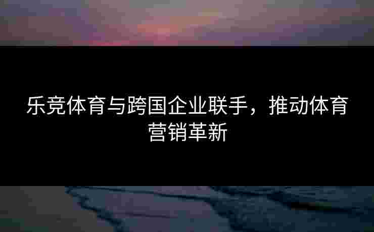 乐竞体育与跨国企业联手，推动体育营销革新