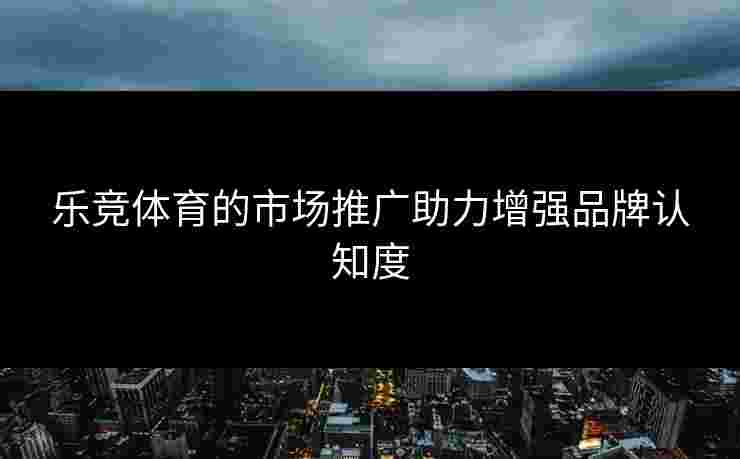 乐竞体育的市场推广助力增强品牌认知度