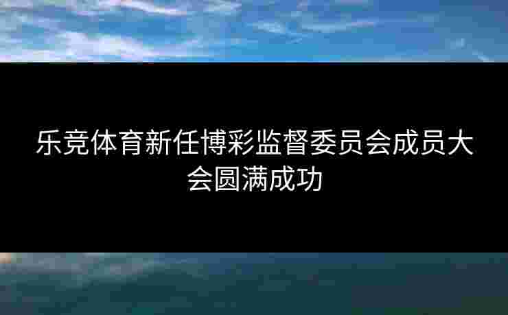乐竞体育新任博彩监督委员会成员大会圆满成功