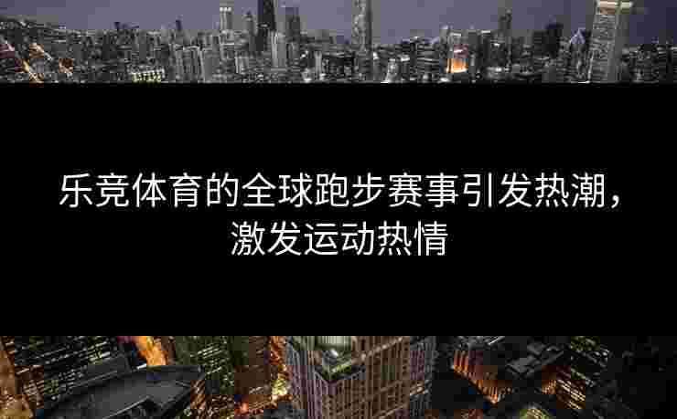乐竞体育的全球跑步赛事引发热潮，激发运动热情