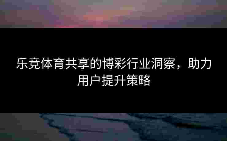 乐竞体育共享的博彩行业洞察，助力用户提升策略