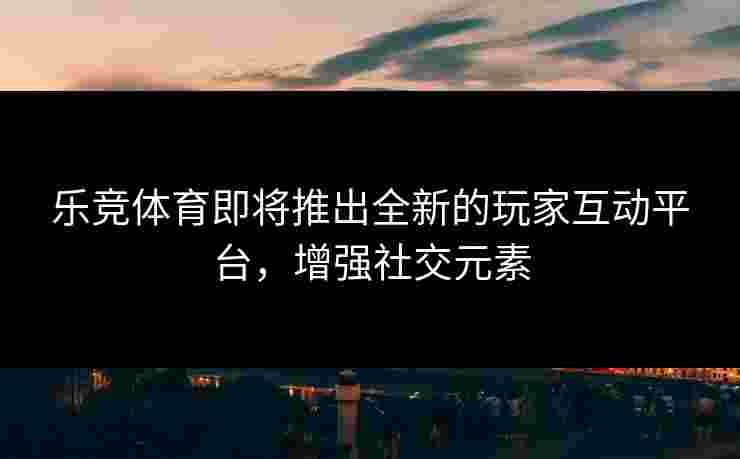 乐竞体育即将推出全新的玩家互动平台，增强社交元素