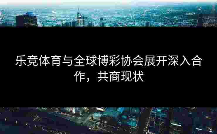 乐竞体育与全球博彩协会展开深入合作，共商现状
