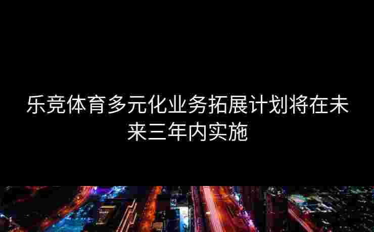 乐竞体育多元化业务拓展计划将在未来三年内实施