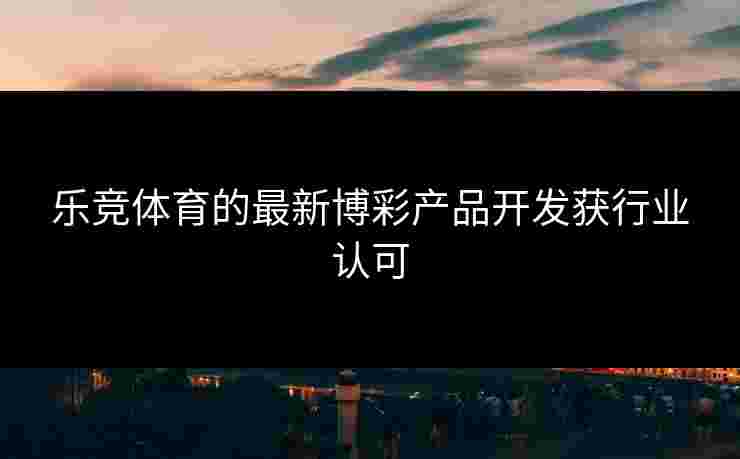 乐竞体育的最新博彩产品开发获行业认可